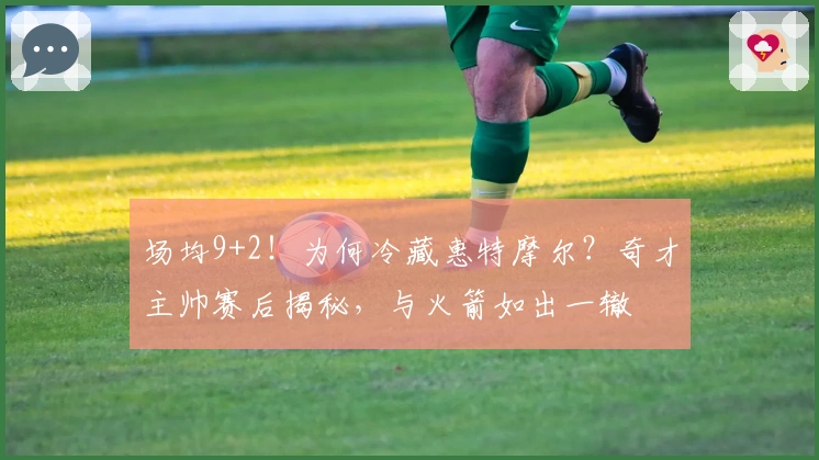 场均9+2！为何冷藏惠特摩尔？奇才主帅赛后揭秘，与火箭如出一辙