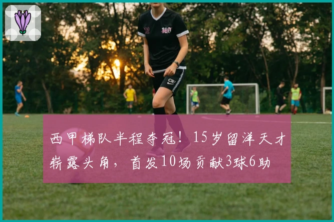 西甲梯队半程夺冠！15岁留洋天才崭露头角，首发10场贡献3球6助