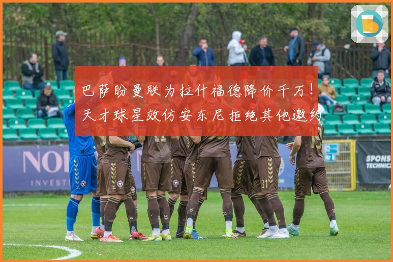 巴萨盼曼联为拉什福德降价千万！天才球星效仿安东尼拒绝其他邀约