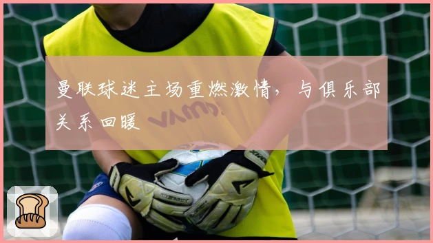 曼联球迷主场重燃激情，与俱乐部关系回暖