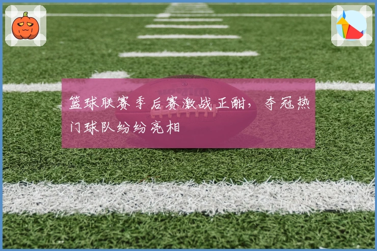 篮球联赛季后赛激战正酣，夺冠热门球队纷纷亮相