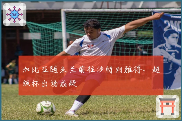 加比亚随米兰前往沙特利雅得，超级杯出场成疑