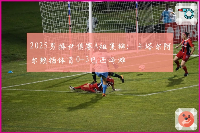 2025男排世俱赛A组集锦：卡塔尔阿尔赖扬体育0-3巴西海滩