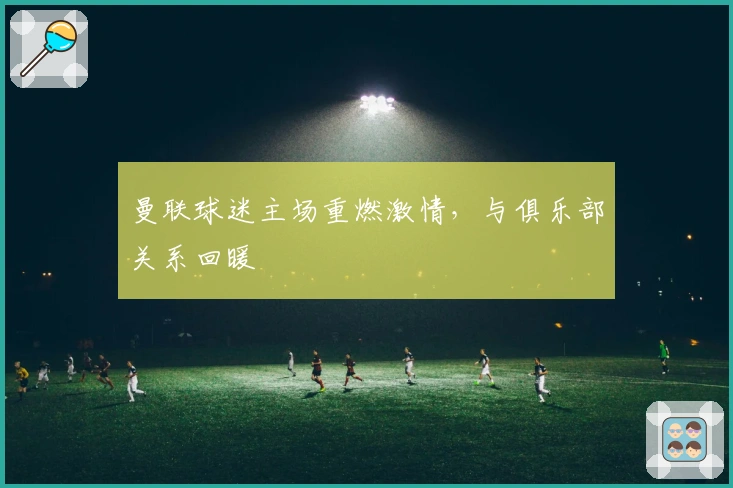 曼联球迷主场重燃激情，与俱乐部关系回暖