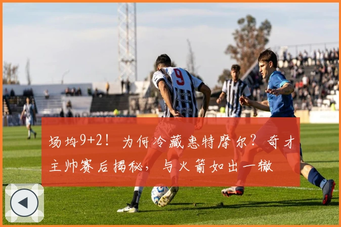 场均9+2！为何冷藏惠特摩尔？奇才主帅赛后揭秘，与火箭如出一辙