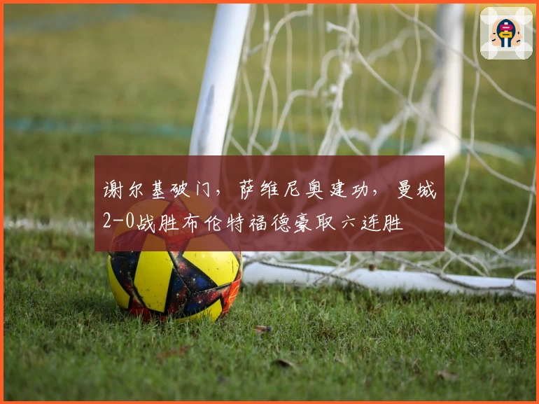 谢尔基破门，萨维尼奥建功，曼城2-0战胜布伦特福德豪取六连胜