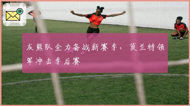 灰熊队全力备战新赛季，莫兰特领军冲击季后赛